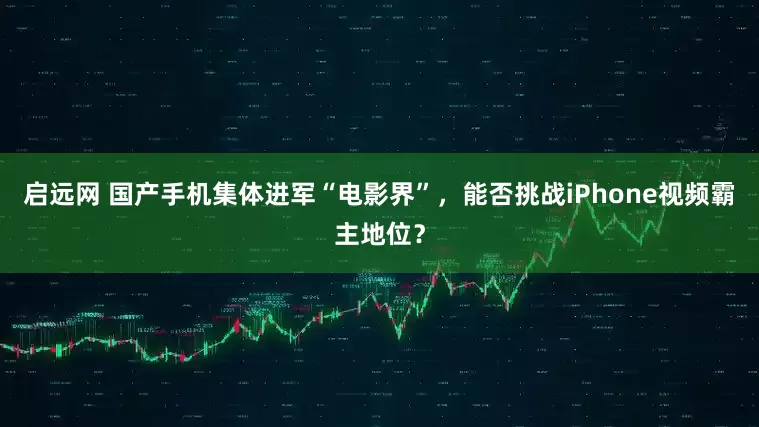 启远网 国产手机集体进军“电影界”，能否挑战iPhone视频霸主地位？