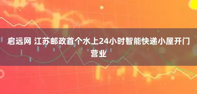 启远网 江苏邮政首个水上24小时智能快递小屋开门营业