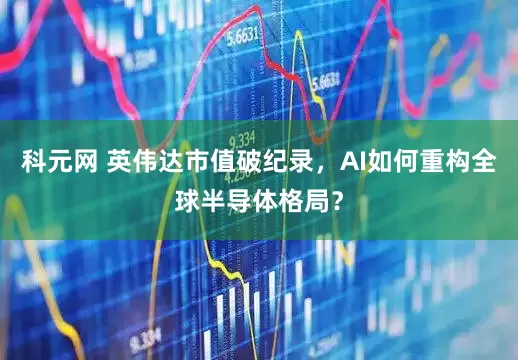 科元网 英伟达市值破纪录，AI如何重构全球半导体格局？