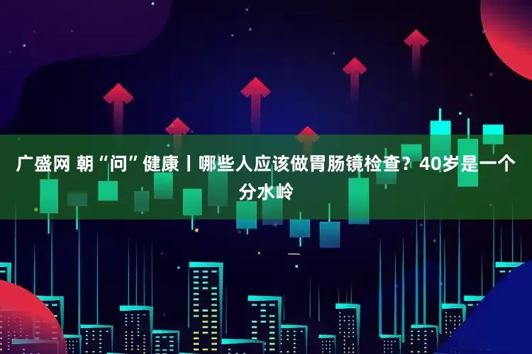 广盛网 朝“问”健康丨哪些人应该做胃肠镜检查？40岁是一个分水岭