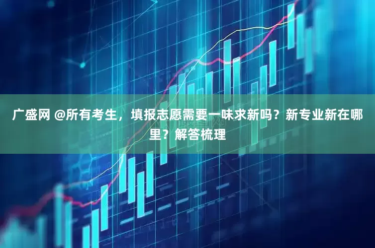 广盛网 @所有考生，填报志愿需要一味求新吗？新专业新在哪里？解答梳理