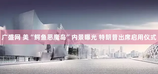广盛网 美“鳄鱼恶魔岛”内景曝光 特朗普出席启用仪式