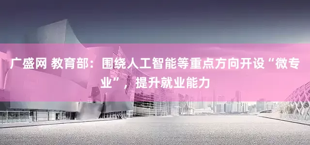 广盛网 教育部：围绕人工智能等重点方向开设“微专业”，提升就业能力