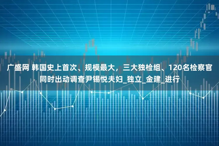 广盛网 韩国史上首次、规模最大，三大独检组、120名检察官同时出动调查尹锡悦夫妇_独立_金建_进行