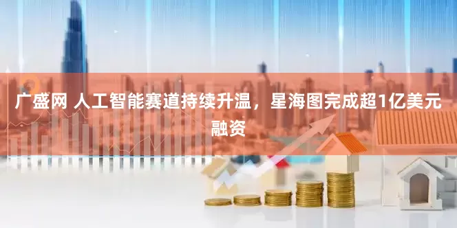 广盛网 人工智能赛道持续升温，星海图完成超1亿美元融资