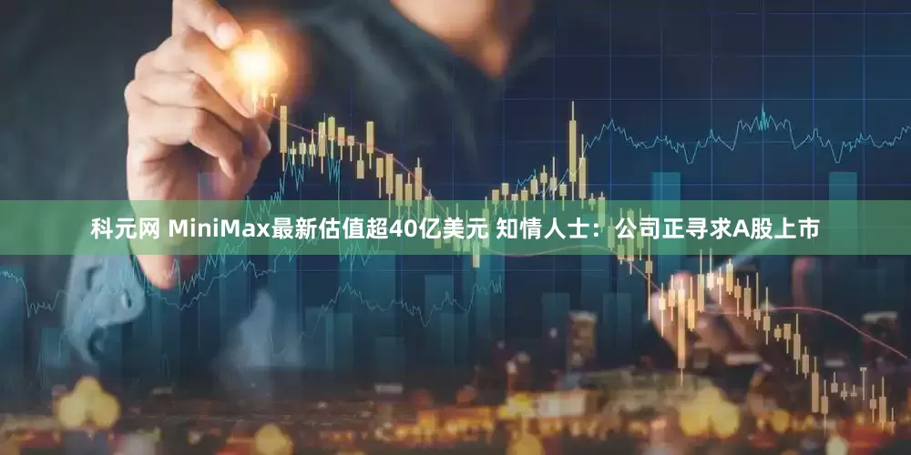 科元网 MiniMax最新估值超40亿美元 知情人士：公司正寻求A股上市