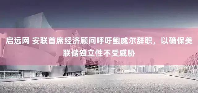 启远网 安联首席经济顾问呼吁鲍威尔辞职，以确保美联储独立性不受威胁