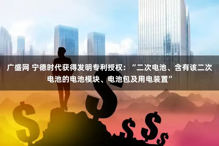 广盛网 宁德时代获得发明专利授权：“二次电池、含有该二次电池的电池模块、电池包及用电装置”