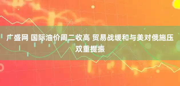 广盛网 国际油价周二收高 贸易战缓和与美对俄施压双重提振