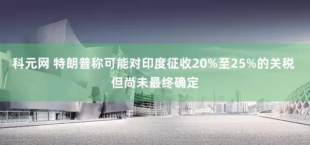 科元网 特朗普称可能对印度征收20%至25%的关税 但尚未最终确定