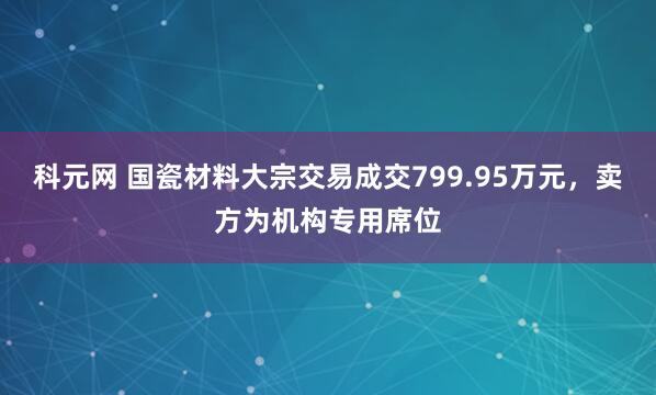 科元网 国瓷材料大宗交易成交799.95万元，卖方为机构专用席位