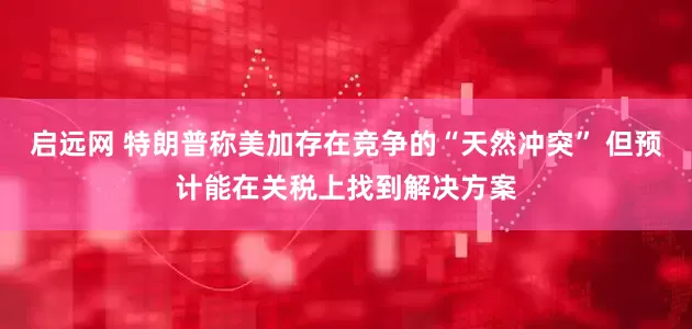 启远网 特朗普称美加存在竞争的“天然冲突” 但预计能在关税上找到解决方案
