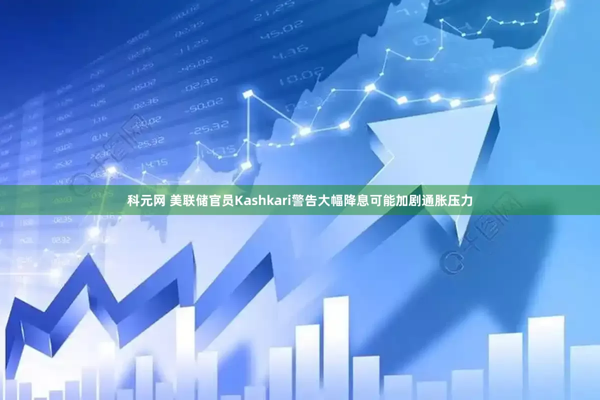 科元网 美联储官员Kashkari警告大幅降息可能加剧通胀压力