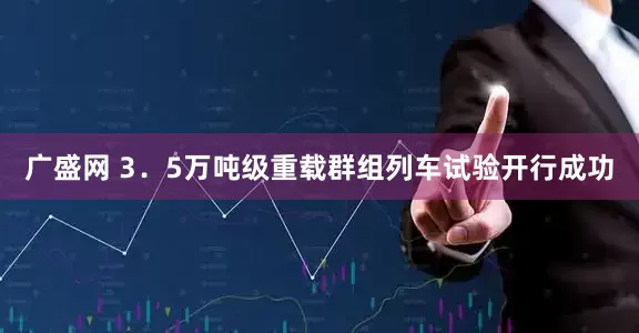 广盛网 3.5万吨级重载群组列车试验开行成功