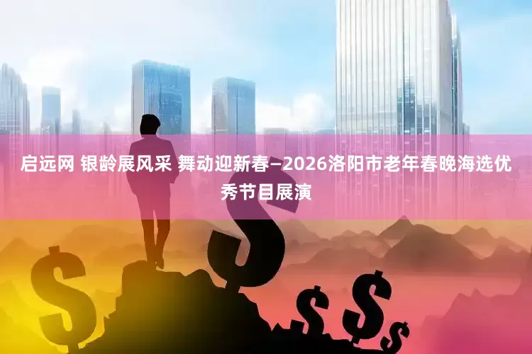 启远网 银龄展风采 舞动迎新春—2026洛阳市老年春晚海选优秀节目展演