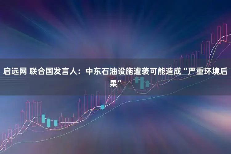 启远网 联合国发言人：中东石油设施遭袭可能造成“严重环境后果”