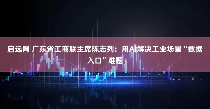 启远网 广东省工商联主席陈志列：用AI解决工业场景“数据入口”难题