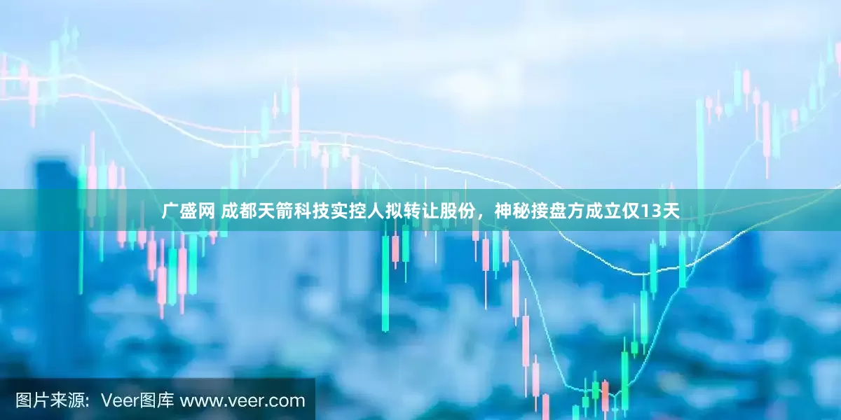 广盛网 成都天箭科技实控人拟转让股份，神秘接盘方成立仅13天