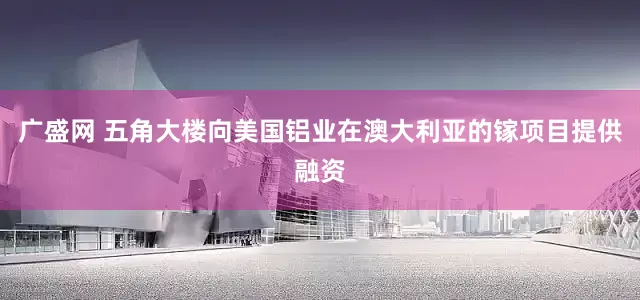 广盛网 五角大楼向美国铝业在澳大利亚的镓项目提供融资